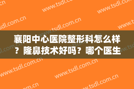襄阳中心医院整形科怎么样？隆鼻技术好吗？哪个医生好？(襄阳有名气的整形医院)