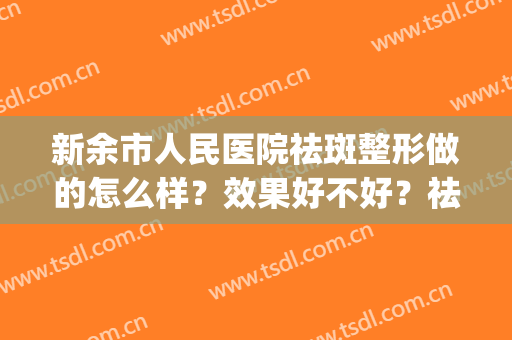 新余市人民医院祛斑整形做的怎么样？效果好不好？祛斑案例实测！(新余美容医院哪家最好)