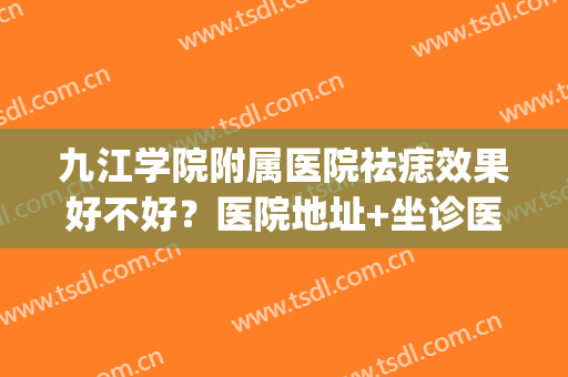 九江学院附属医院祛痣效果好不好？医院地址+坐诊医生+祛痣案例(九江祛痣最好的医院)