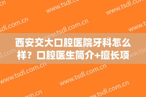西安交大口腔医院牙科怎么样？口腔医生简介+擅长项目盘点(西安交通大学口腔医院医生简介)