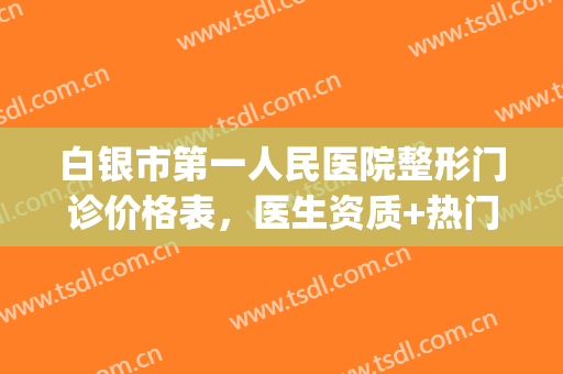 白银市第一人民医院整形门诊价格表，医生资质+热门项目简介(白银市整形美容医院)