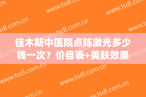 佳木斯中医院点阵激光多少钱一次？价目表+美肤效果对比(乌鲁木齐点阵激光多少钱一次)