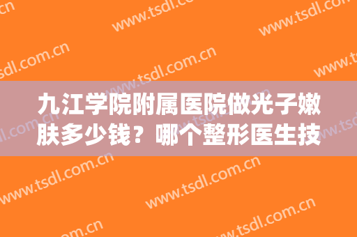 九江学院附属医院做光子嫩肤多少钱？哪个整形医生技术好？附案例(九江附属医院有光子嫩肤吗)