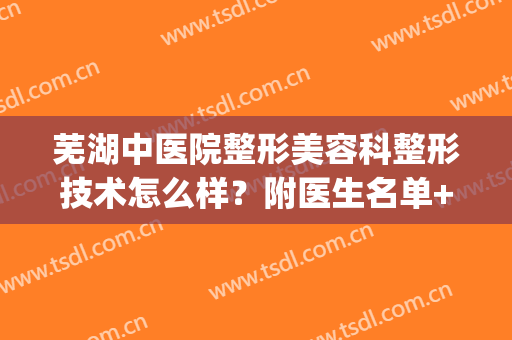 芜湖中医院整形美容科整形技术怎么样？附医生名单+真实案例分享！(芜湖美容整形医院排名)