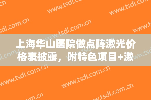上海华山医院做点阵激光价格表披露，附特色项目+激光美肤案例(上海华山医院激光美容中心)