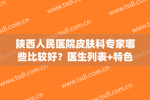 陕西人民医院皮肤科专家哪些比较好？医生列表+特色美肤项目(陕西省人民医院皮肤科专家排名)