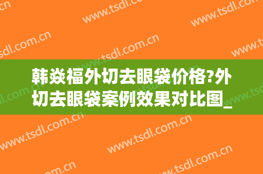 韩焱福外切去眼袋价格?外切去眼袋案例效果对比图_首都医科大学附属北京世纪坛医院