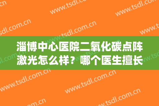淄博中心医院二氧化碳点阵激光怎么样？哪个医生擅长？进来学习~(淄博三甲医院点阵激光)