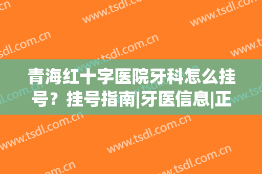 青海红十字医院牙科怎么挂号？挂号指南|牙医信息|正畸案例(青海省人民医院牙科挂号)