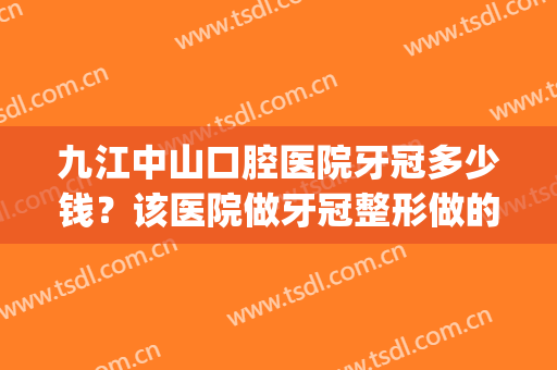 九江中山口腔医院牙冠多少钱？该医院做牙冠整形做的好不好？(九院做牙冠多少钱一颗)