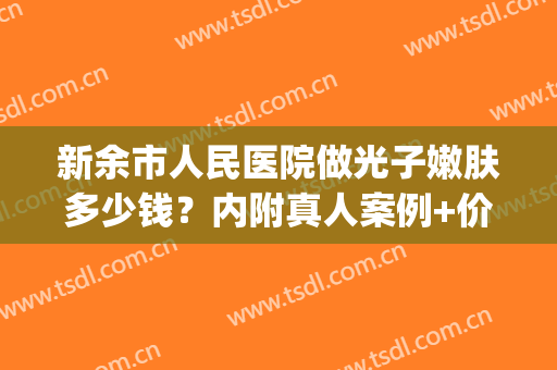 新余市人民医院做光子嫩肤多少钱？内附真人案例+价格表(做全身光子嫩肤需要多少钱)