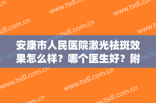 安康市人民医院激光祛斑效果怎么样？哪个医生好？附案例(安庆市第一人民医院激光祛斑怎么样)