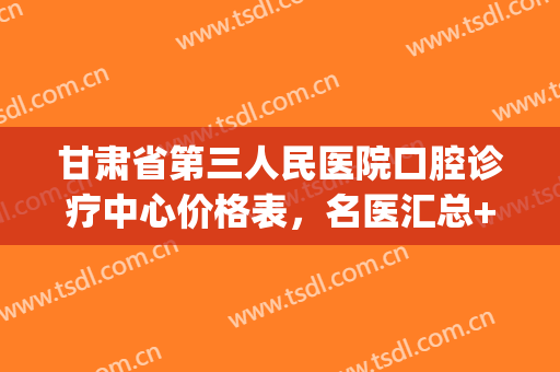 甘肃省第三人民医院口腔诊疗中心价格表，名医汇总+牙齿矫正案例(甘肃省第三人民医院专家介绍)
