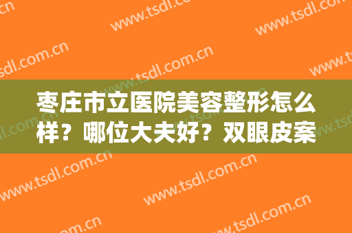枣庄市立医院美容整形怎么样？哪位大夫好？双眼皮案例+价格表(枣庄市立医院美容科哪位大夫好)