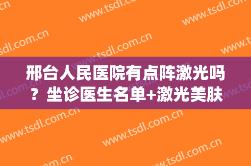 邢台人民医院有点阵激光吗？坐诊医生名单+激光美肤真实案例(邢台哪里可以做点阵激光)