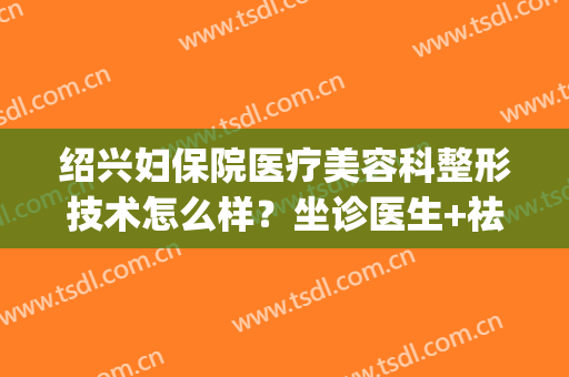 绍兴妇保院医疗美容科整形技术怎么样？坐诊医生+祛斑案例(绍兴人民医院美容科医生)