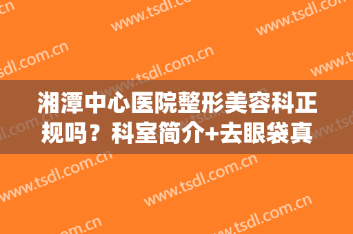 湘潭中心医院整形美容科正规吗？科室简介+去眼袋真实案例+收费明细(新)