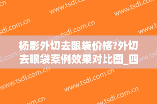 杨影外切去眼袋价格?外切去眼袋案例效果对比图_四川省医学科学院·四川省人民医院