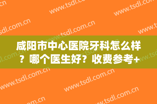 咸阳市中心医院牙科怎么样？哪个医生好？收费参考+种植牙案例(咸阳牙医推荐)
