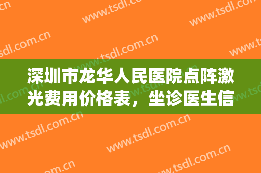 深圳市龙华人民医院点阵激光费用价格表，坐诊医生信息+祛斑案例(深圳龙华人民医院激光美容科)