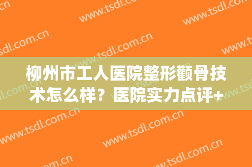 柳州市工人医院整形颧骨技术怎么样？医院实力点评+案例图分享(柳州医美整形美容医院怎么样)