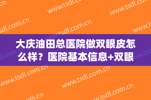 大庆油田总医院做双眼皮怎么样？医院基本信息+双眼皮术后效果(大庆田立粮医疗美容做双眼皮怎么样)