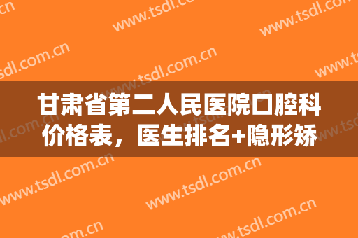 甘肃省第二人民医院口腔科价格表，医生排名+隐形矫正案例(甘肃省人民医院口腔外科)