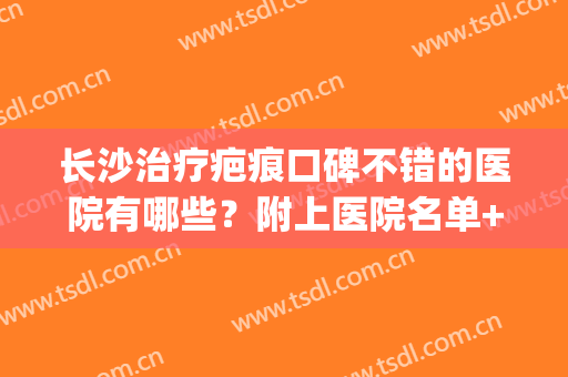 长沙治疗疤痕口碑不错的医院有哪些？附上医院名单+实力点评！(长沙祛疤医院排名)