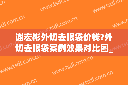 谢宏彬外切去眼袋价钱?外切去眼袋案例效果对比图_北京大学第三医院
