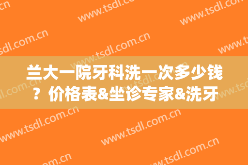 兰大一院牙科洗一次多少钱？价格表&坐诊专家&洗牙经历(兰大一院补牙多少钱)