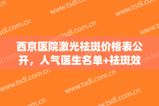 西京医院激光祛斑价格表公开，人气医生名单+祛斑效果对比(西京医院做激光祛斑要多少钱)