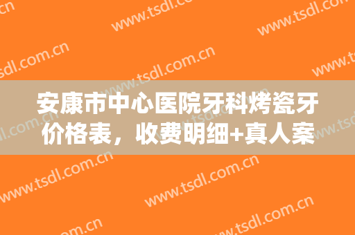 安康市中心医院牙科烤瓷牙价格表，收费明细+真人案例效果(安康牙齿矫正费用)