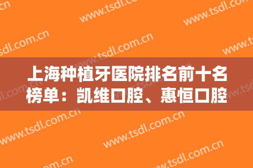 上海种植牙医院排名前十名榜单：凯维口腔、惠恒口腔、美奥口腔登榜(上海口腔种植牙最好的医院)