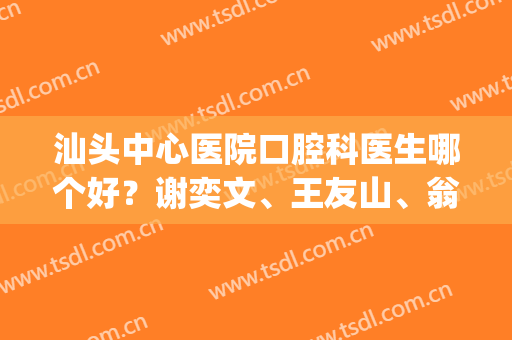 汕头中心医院口腔科医生哪个好？谢奕文、王友山、翁旭简介(汕头大学附属口腔医院)
