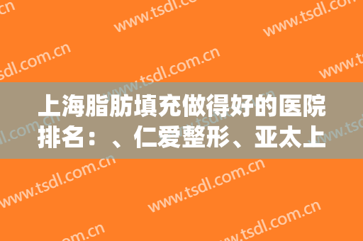 上海脂肪填充做得好的医院排名：、仁爱整形、亚太上榜(上海脂肪填充整形医院哪个好)