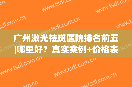 广州激光祛斑医院排名前五|哪里好？真实案例+价格表！(广州哪个医院激光祛斑比较好)