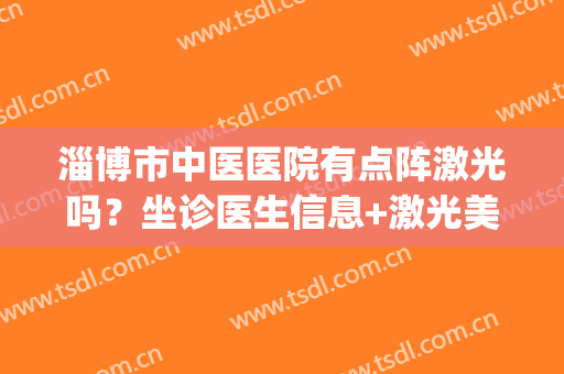 淄博市中医医院有点阵激光吗？坐诊医生信息+激光美肤案例(医院皮肤科有点阵激光吗)