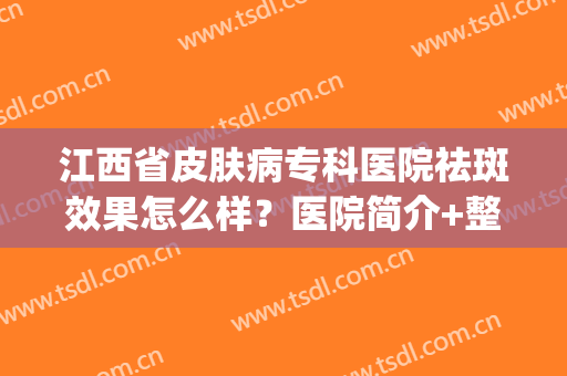 江西省皮肤病专科医院祛斑效果怎么样？医院简介+整形专家介绍(江西省皮肤病专科医院皮肤科哪个医生好)