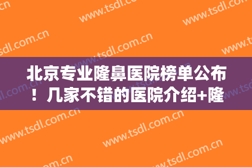 北京专业隆鼻医院榜单公布！几家不错的医院介绍+隆鼻案例(北京隆鼻哪个专家比较好)