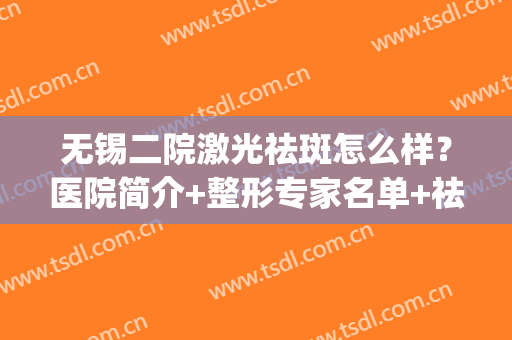 无锡二院激光祛斑怎么样？医院简介+整形专家名单+祛斑案例(无锡二院激光祛斑价格)