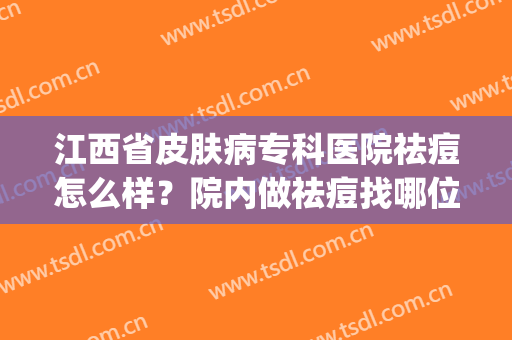 江西省皮肤病专科医院祛痘怎么样？院内做祛痘找哪位医生呢？(江西省皮肤科专科医院清痘)