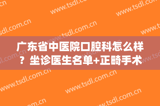 广东省中医院口腔科怎么样？坐诊医生名单+正畸手术案例(广东省口腔医院正畸科医生推荐)