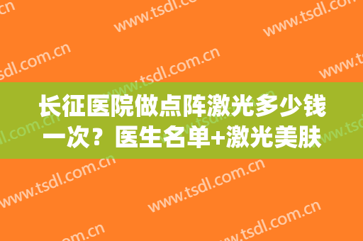 长征医院做点阵激光多少钱一次？医生名单+激光美肤案例(医院里点阵激光多少钱一次)