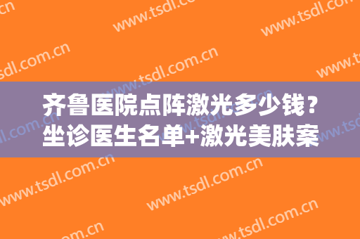 齐鲁医院点阵激光多少钱？坐诊医生名单+激光美肤案例(山东省皮肤病医院点阵激光价格)
