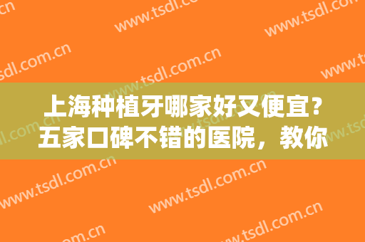 上海种植牙哪家好又便宜？五家口碑不错的医院，教你怎么选~(上海种植牙哪里最好的医院)