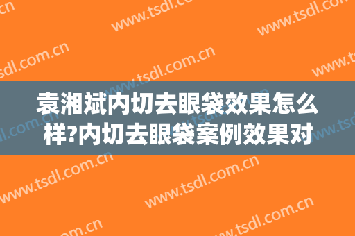 袁湘斌内切去眼袋效果怎么样?内切去眼袋案例效果对比图_海军军医大学第二附属医院