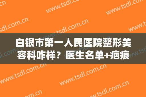 白银市第一人民医院整形美容科咋样？医生名单+疤痕修复案例(白银市第一人民医院皮肤科主任)