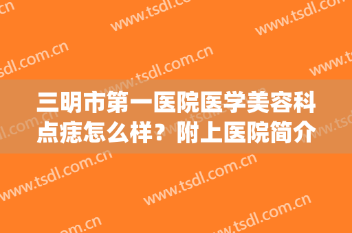 三明市第一医院医学美容科点痣怎么样？附上医院简介+专家名单(三明市皮肤病医院点痣)
