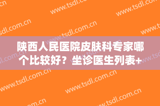 陕西人民医院皮肤科专家哪个比较好？坐诊医生列表+红血丝治疗案例(西安祛红血丝最好的医院)