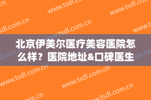 北京伊美尔医疗美容医院怎么样？医院地址&口碑医生&价格收费参考(北京伊美尔医院总部在哪里)